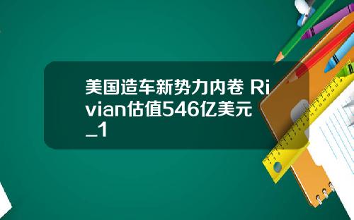 美国造车新势力内卷 Rivian估值546亿美元 _1