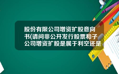 股份有限公司增资扩股意向书(请问非公开发行股票和子公司增资扩股是属于利空还是利好)