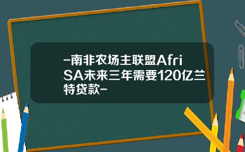 -南非农场主联盟AfriSA未来三年需要120亿兰特贷款-