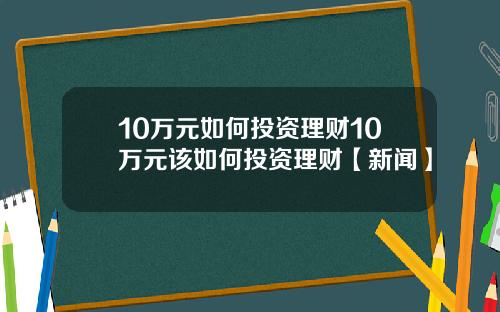 10万元如何投资理财10万元该如何投资理财【新闻】