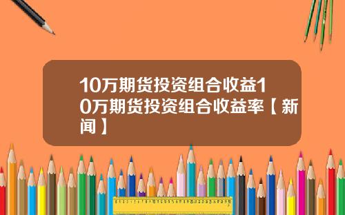 10万期货投资组合收益10万期货投资组合收益率【新闻】