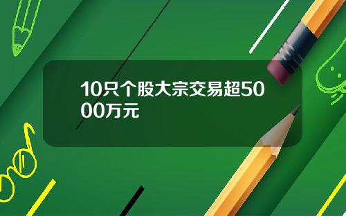 10只个股大宗交易超5000万元