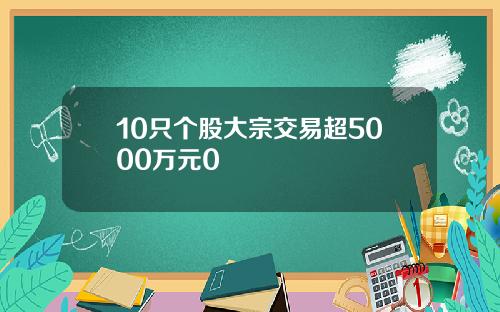 10只个股大宗交易超5000万元0