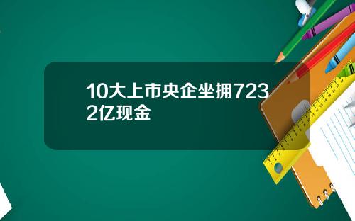 10大上市央企坐拥7232亿现金