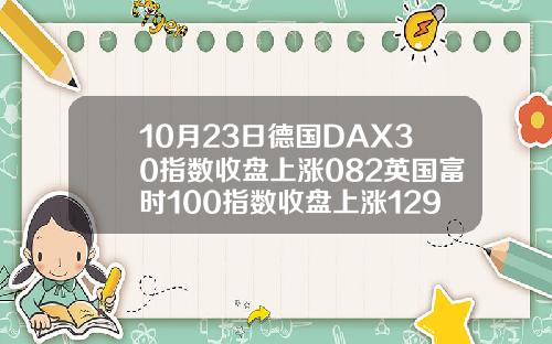 10月23日德国DAX30指数收盘上涨082英国富时100指数收盘上涨129.