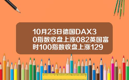 10月23日德国DAX30指数收盘上涨082英国富时100指数收盘上涨129