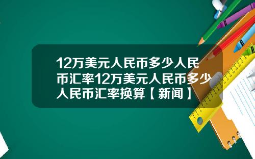 12万美元人民币多少人民币汇率12万美元人民币多少人民币汇率换算【新闻】