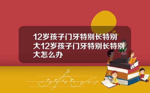 12岁孩子门牙特别长特别大12岁孩子门牙特别长特别大怎么办