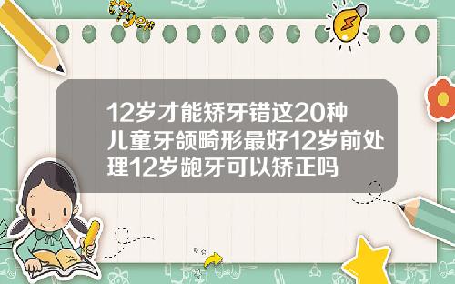 12岁才能矫牙错这20种儿童牙颌畸形最好12岁前处理12岁龅牙可以矫正吗