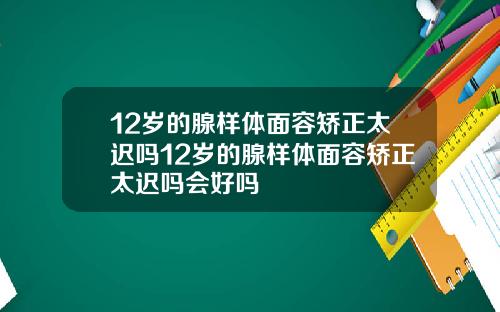 12岁的腺样体面容矫正太迟吗12岁的腺样体面容矫正太迟吗会好吗