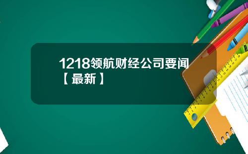 1218领航财经公司要闻【最新】