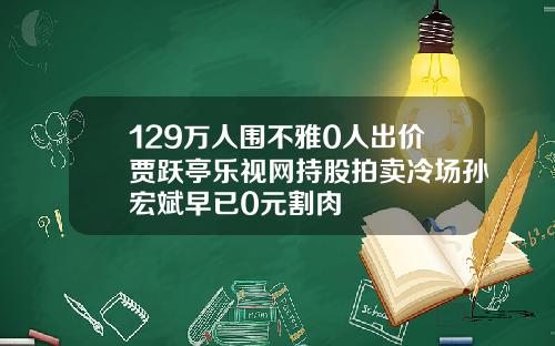 129万人围不雅0人出价贾跃亭乐视网持股拍卖冷场孙宏斌早已0元割肉