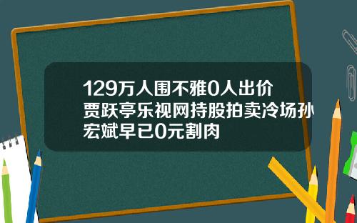 129万人围不雅0人出价贾跃亭乐视网持股拍卖冷场孙宏斌早已0元割肉