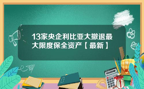 13家央企利比亚大撤退最大限度保全资产【最新】