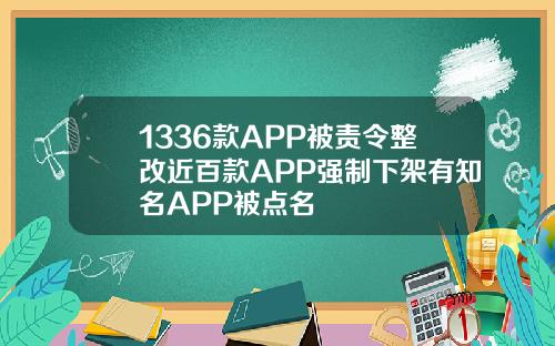 1336款APP被责令整改近百款APP强制下架有知名APP被点名