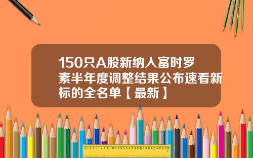 150只A股新纳入富时罗素半年度调整结果公布速看新标的全名单【最新】