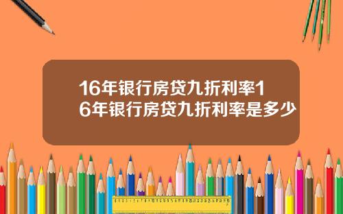 16年银行房贷九折利率16年银行房贷九折利率是多少