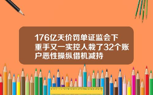 176亿天价罚单证监会下重手又一实控人栽了32个账户恶性操纵借机减持