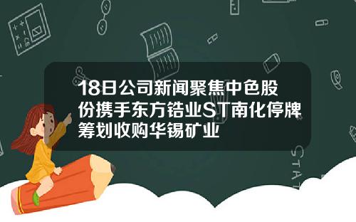 18日公司新闻聚焦中色股份携手东方锆业ST南化停牌筹划收购华锡矿业