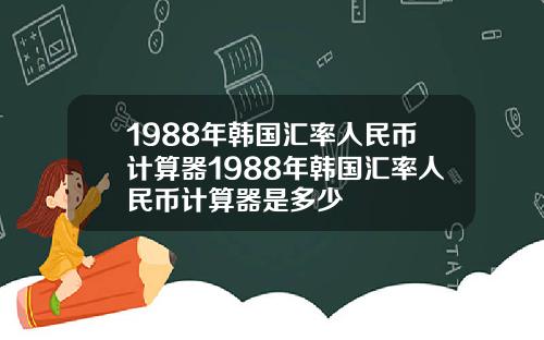 1988年韩国汇率人民币计算器1988年韩国汇率人民币计算器是多少