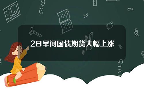 2日早间国债期货大幅上涨