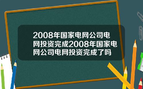 2008年国家电网公司电网投资完成2008年国家电网公司电网投资完成了吗