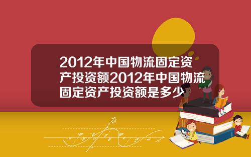 2012年中国物流固定资产投资额2012年中国物流固定资产投资额是多少