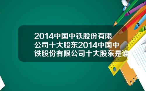 2014中国中铁股份有限公司十大股东2014中国中铁股份有限公司十大股东是谁