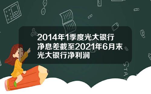 2014年1季度光大银行净息差截至2021年6月末光大银行净利润