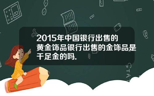 2015年中国银行出售的黄金饰品银行出售的金饰品是千足金的吗.