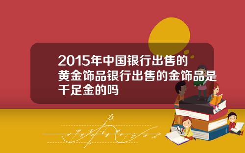 2015年中国银行出售的黄金饰品银行出售的金饰品是千足金的吗