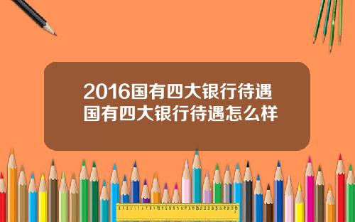 2016国有四大银行待遇国有四大银行待遇怎么样