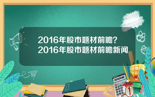 2016年股市题材前瞻？2016年股市题材前瞻新闻