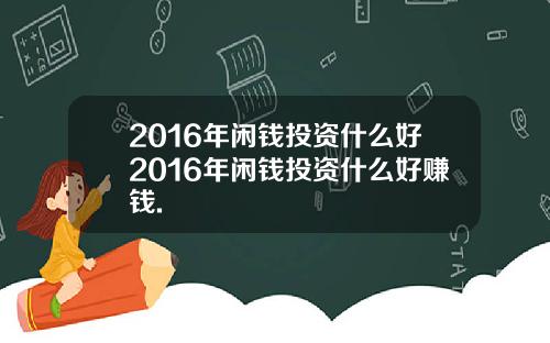 2016年闲钱投资什么好2016年闲钱投资什么好赚钱.