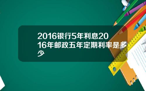 2016银行5年利息2016年邮政五年定期利率是多少