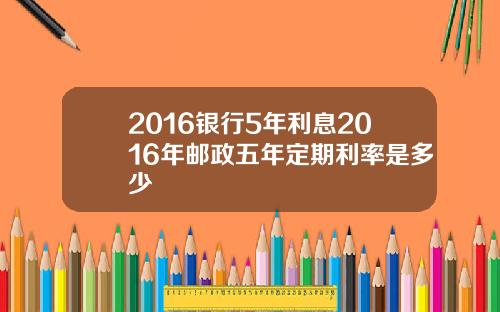 2016银行5年利息2016年邮政五年定期利率是多少