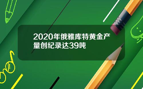 2020年俄雅库特黄金产量创纪录达39吨