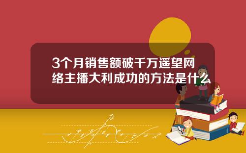 3个月销售额破千万遥望网络主播大利成功的方法是什么