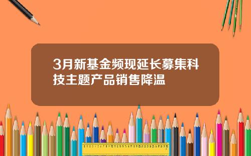 3月新基金频现延长募集科技主题产品销售降温