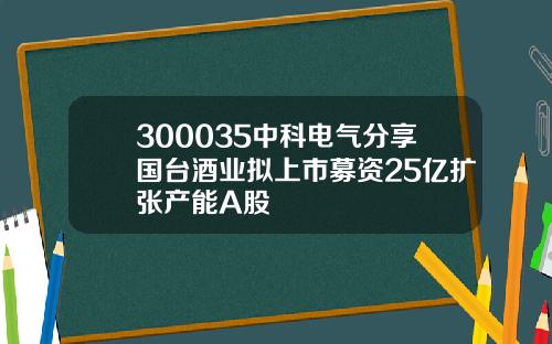 300035中科电气分享国台酒业拟上市募资25亿扩张产能A股