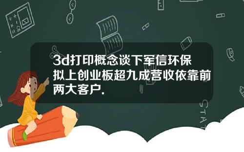 3d打印概念谈下军信环保拟上创业板超九成营收依靠前两大客户.