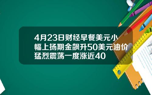 4月23日财经早餐美元小幅上扬期金飙升50美元油价猛烈震荡一度涨近40