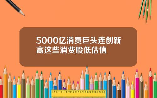 5000亿消费巨头连创新高这些消费股低估值