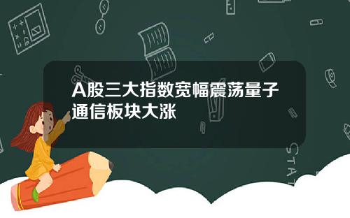 A股三大指数宽幅震荡量子通信板块大涨