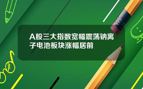 A股三大指数宽幅震荡钠离子电池板块涨幅居前