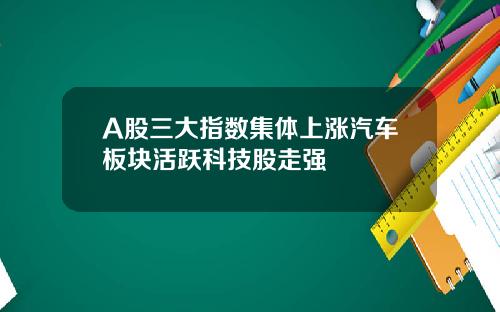 A股三大指数集体上涨汽车板块活跃科技股走强