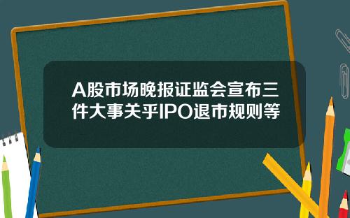 A股市场晚报证监会宣布三件大事关乎IPO退市规则等