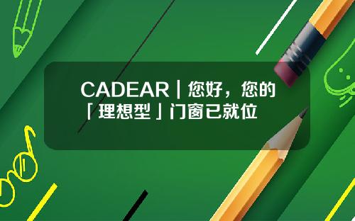 CADEAR｜您好，您的「理想型」门窗已就位