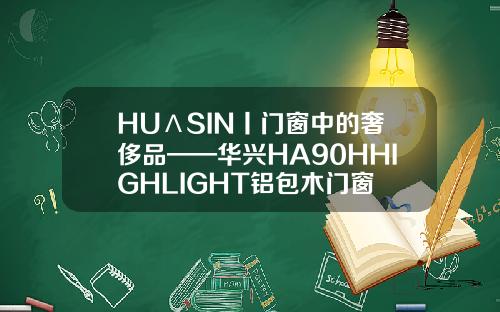 HUΛSIN丨门窗中的奢侈品——华兴HA90HHIGHLIGHT铝包木门窗