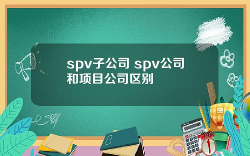 spv子公司 spv公司和项目公司区别